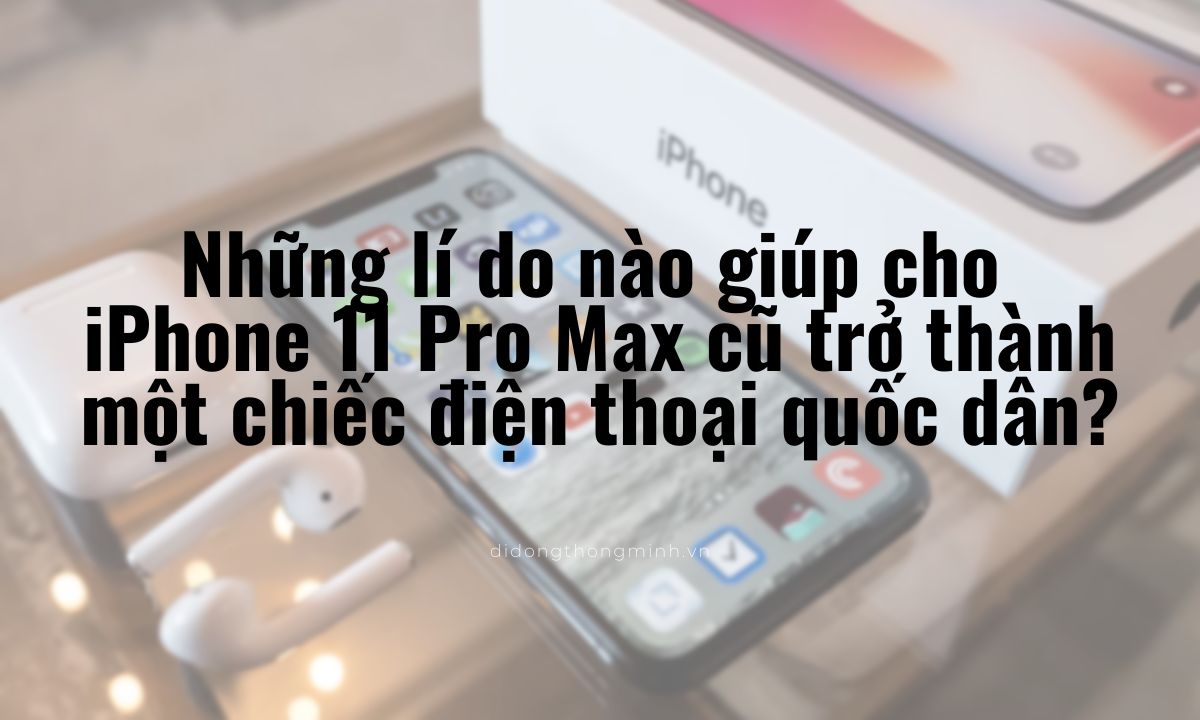 Những lí do nào giúp cho iPhone 11 Pro Max cũ trở thành một chiếc điện thoại quốc dân?