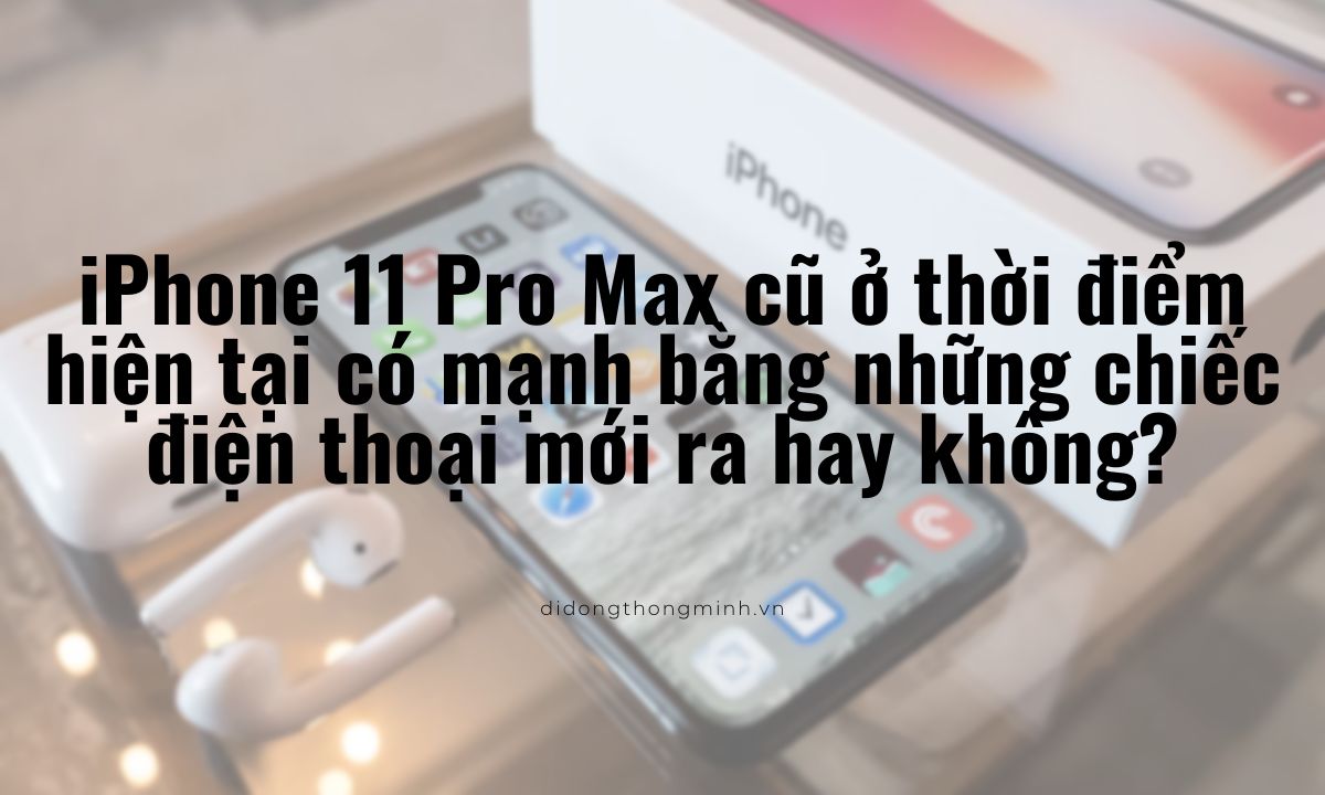 iPhone 11 Pro Max cũ ở thời điểm hiện tại có mạnh bằng những chiếc điện thoại mới ra hay không?