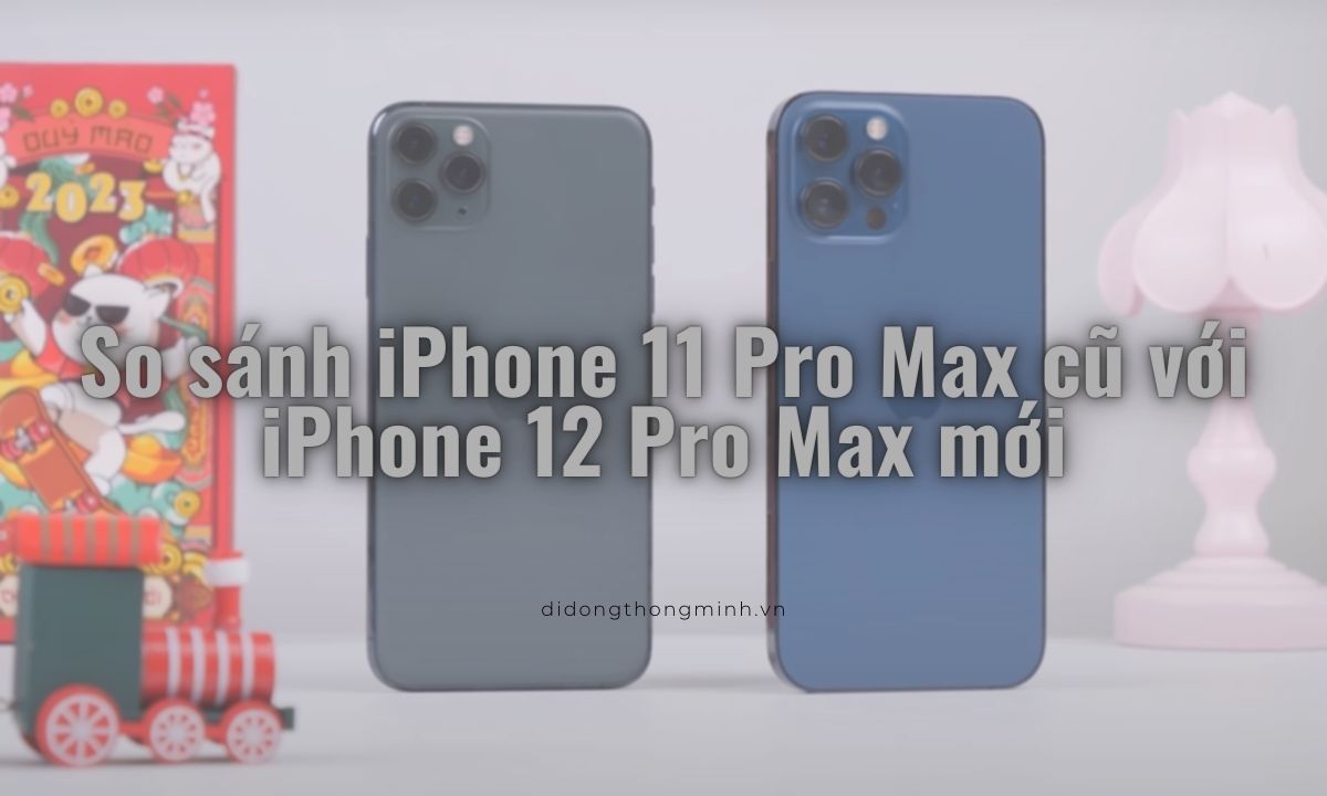 So sánh iPhone 11 Pro Max cũ với iPhone 12 Pro Max mới