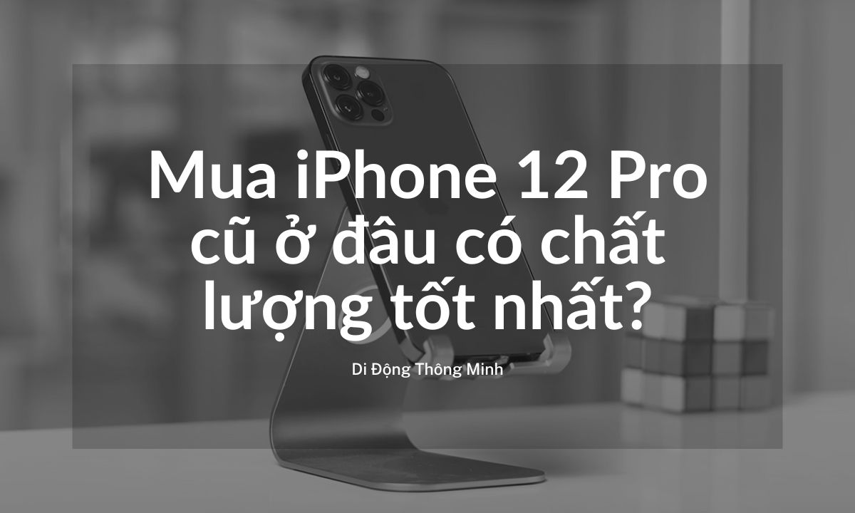 Mua iPhone 12 Pro cũ ở đâu có chất lượng tốt nhất?