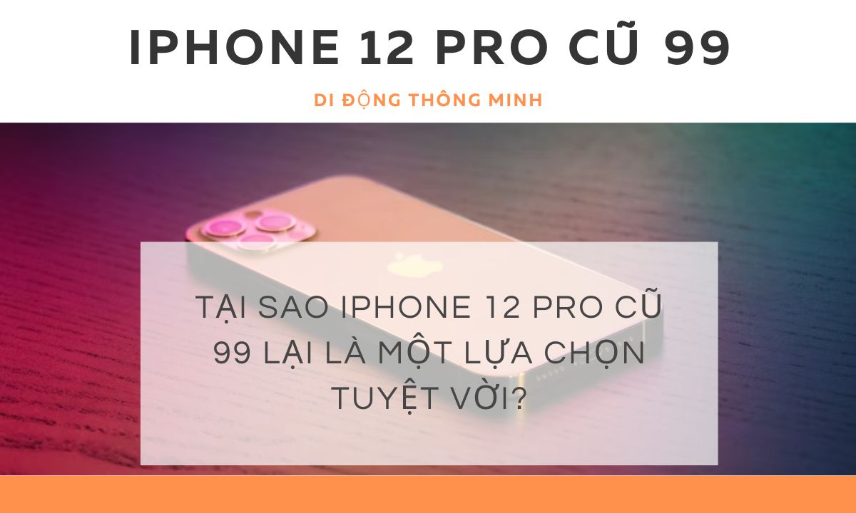 Tại sao iPhone 12 Pro cũ 99 lại là một lựa chọn tuyệt vời?