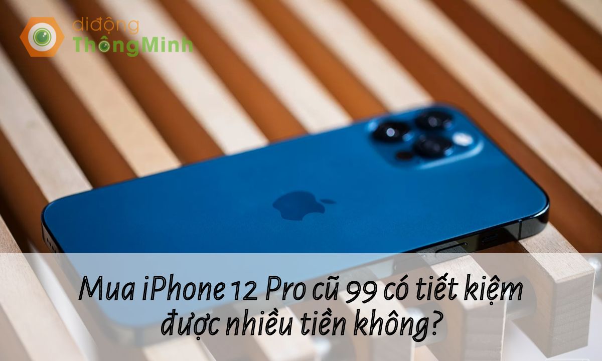 Mua iPhone 12 Pro cũ 99 có tiết kiệm được nhiều tiền không?
