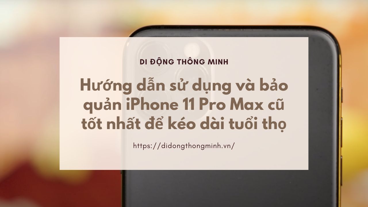 Hướng dẫn sử dụng và bảo quản iPhone 11 Pro Max cũ tốt nhất để kéo dài tuổi thọ