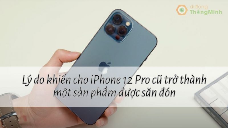 Lý do khiến cho iPhone 12 Pro cũ trở thành một sản phẩm được săn đón
