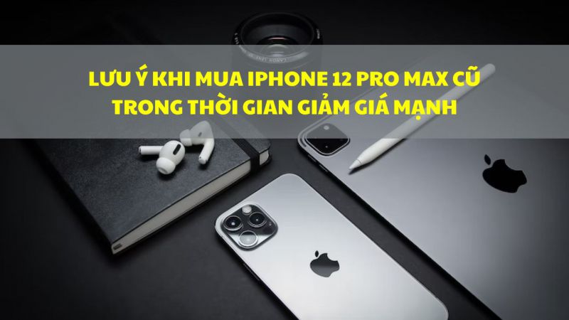 Lưu ý khi mua iPhone 12 Pro Max cũ trong thời gian giảm giá mạnh