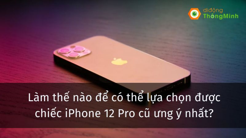Làm thế nào để có thể lựa chọn được chiếc iPhone 12 Pro cũ ưng ý nhất?